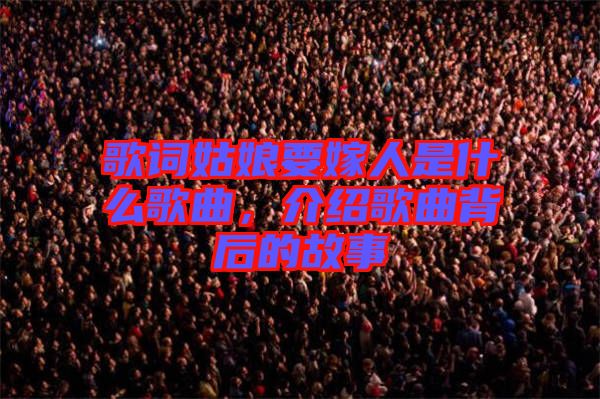 歌詞姑娘要嫁人是什么歌曲，介紹歌曲背后的故事