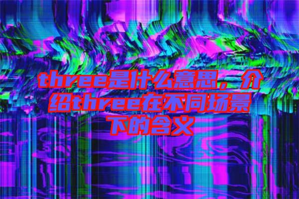 three是什么意思，介紹three在不同場(chǎng)景下的含義