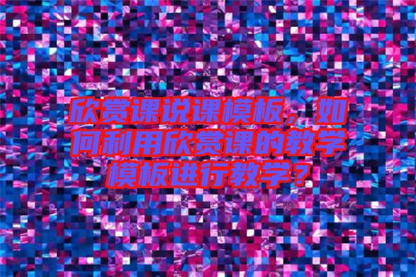 欣賞課說課模板，如何利用欣賞課的教學(xué)模板進(jìn)行教學(xué)？