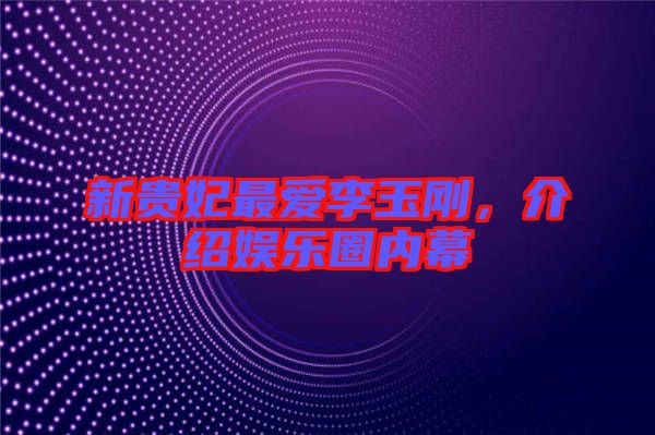 新貴妃最愛(ài)李玉剛，介紹娛樂(lè)圈內(nèi)幕
