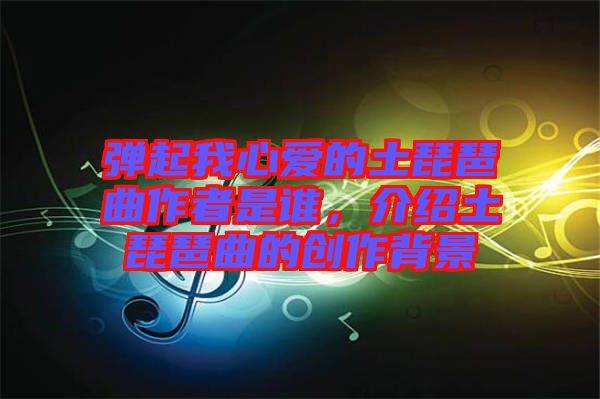 彈起我心愛的土琵琶曲作者是誰，介紹土琵琶曲的創(chuàng)作背景