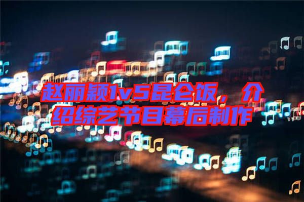 趙麗穎1v5昆侖飯，介紹綜藝節(jié)目幕后制作