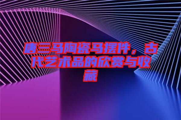 唐三馬陶瓷馬擺件，古代藝術品的欣賞與收藏