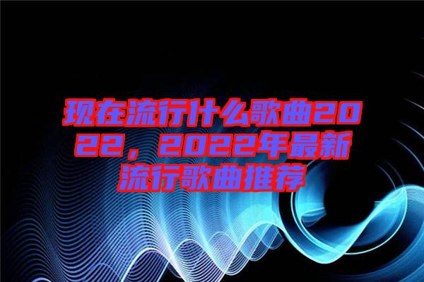 現(xiàn)在流行什么歌曲2022，2022年最新流行歌曲推薦