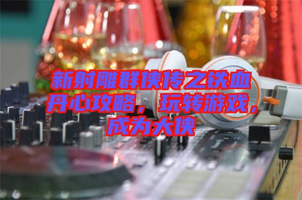 新射雕群俠傳之鐵血丹心攻略，玩轉(zhuǎn)游戲，成為大俠