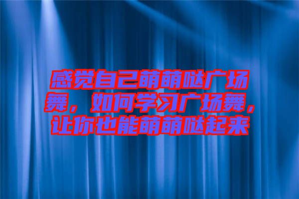 感覺(jué)自己萌萌噠廣場(chǎng)舞，如何學(xué)習(xí)廣場(chǎng)舞，讓你也能萌萌噠起來(lái)