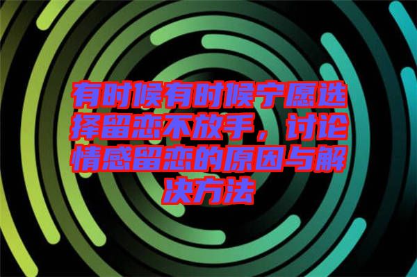 有時候有時候?qū)幵高x擇留戀不放手，討論情感留戀的原因與解決方法