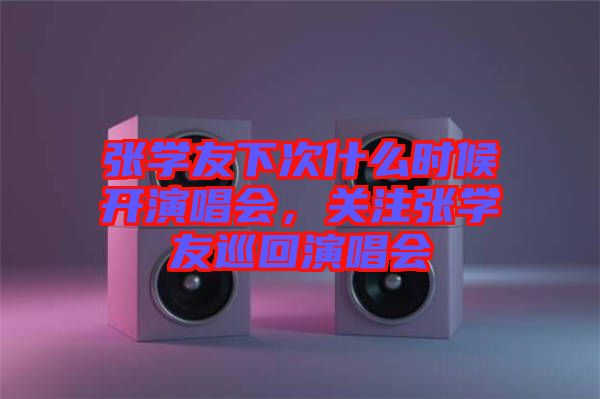 張學(xué)友下次什么時候開演唱會，關(guān)注張學(xué)友巡回演唱會