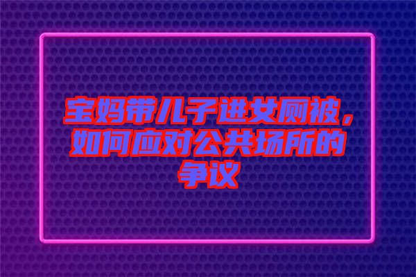 寶媽帶兒子進(jìn)女廁被，如何應(yīng)對(duì)公共場(chǎng)所的爭(zhēng)議