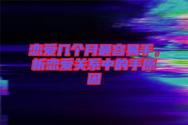 戀愛幾個月最容易手，析戀愛關(guān)系中的手原因