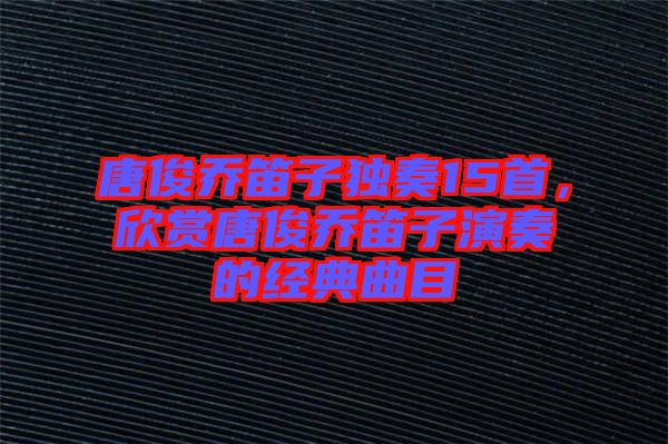 唐俊喬笛子獨奏15首，欣賞唐俊喬笛子演奏的經典曲目