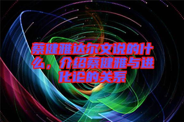 蔡健雅達(dá)爾文說(shuō)的什么，介紹蔡健雅與進(jìn)化論的關(guān)系