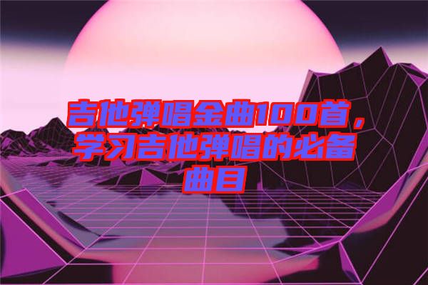吉他彈唱金曲100首，學(xué)習(xí)吉他彈唱的必備曲目