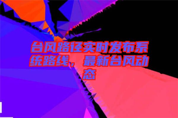 臺風(fēng)路徑實(shí)時發(fā)布系統(tǒng)路線，最新臺風(fēng)動態(tài)
