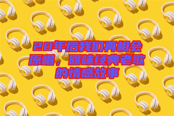 20年后我們?cè)傧鄷?huì)原唱，回味經(jīng)典老歌的情感故事