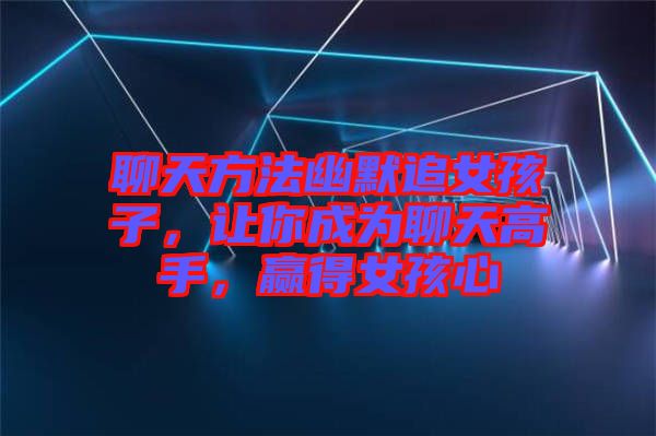 聊天方法幽默追女孩子，讓你成為聊天高手，贏得女孩心