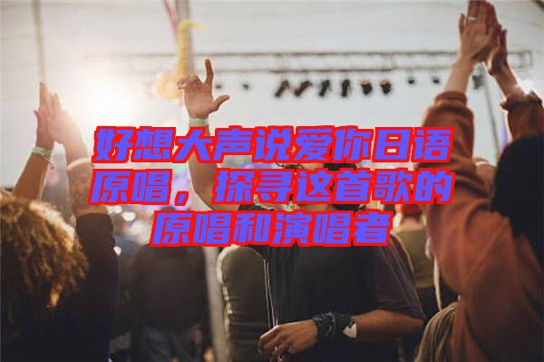 好想大聲說(shuō)愛(ài)你日語(yǔ)原唱，探尋這首歌的原唱和演唱者