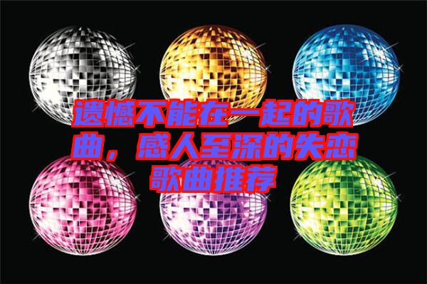 遺憾不能在一起的歌曲，感人至深的失戀歌曲推薦