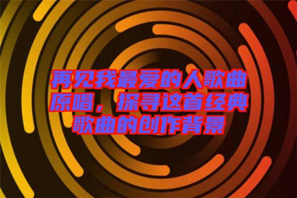 再見(jiàn)我最愛(ài)的人歌曲原唱，探尋這首經(jīng)典歌曲的創(chuàng)作背景