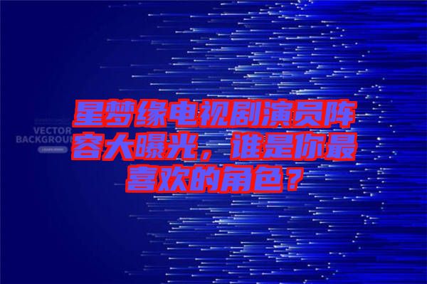 星夢緣電視劇演員陣容大曝光，誰是你最喜歡的角色？