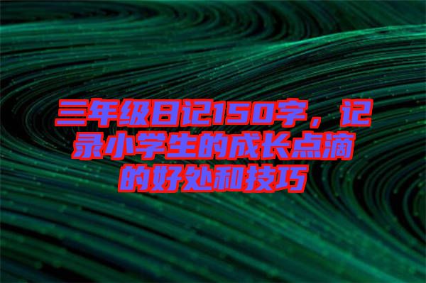 三年級(jí)日記150字，記錄小學(xué)生的成長(zhǎng)點(diǎn)滴的好處和技巧