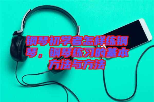 鋼琴初學(xué)者怎樣練鋼琴，鋼琴練習(xí)的基本方法與方法