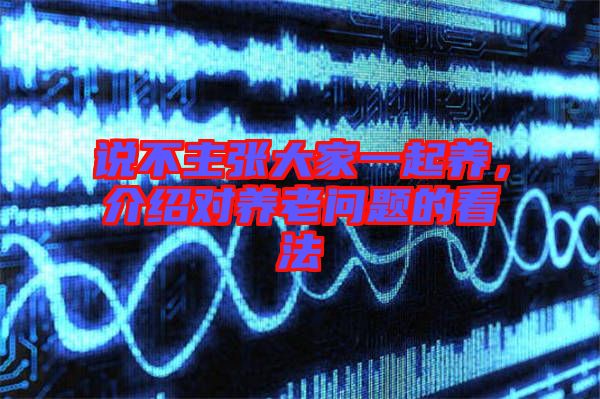 說不主張大家一起養(yǎng)，介紹對(duì)養(yǎng)老問題的看法