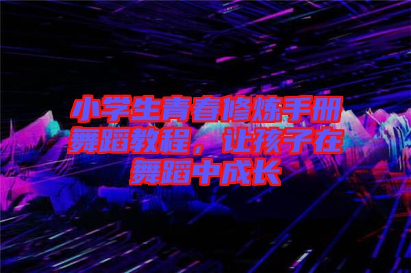 小學生青春修煉手冊舞蹈教程，讓孩子在舞蹈中成長