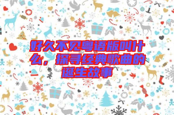 好久不見粵語版叫什么，探尋經(jīng)典歌曲的誕生故事