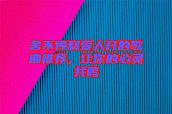 舍不得和愛(ài)人開(kāi)的歌曲推薦，讓你的心靈共鳴