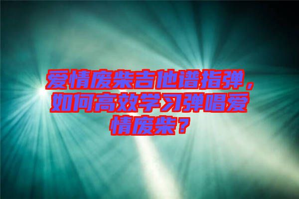 愛(ài)情廢柴吉他譜指彈，如何高效學(xué)習(xí)彈唱愛(ài)情廢柴？