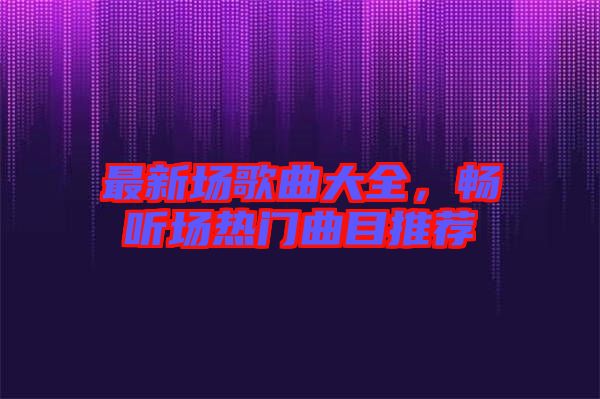 最新場(chǎng)歌曲大全，暢聽(tīng)場(chǎng)熱門(mén)曲目推薦
