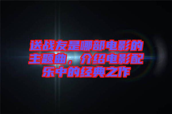 送戰(zhàn)友是哪部電影的主題曲，介紹電影配樂中的經(jīng)典之作