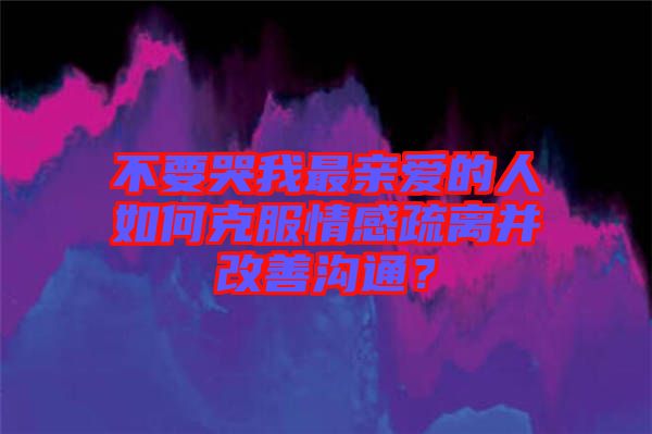 不要哭我最親愛的人如何克服情感疏離并改善溝通？