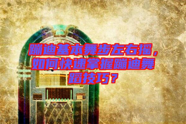 蹦迪基本舞步左右搖，如何快速掌握蹦迪舞蹈技巧？