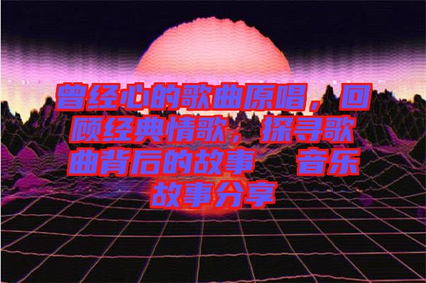曾經心的歌曲原唱，回顧經典情歌，探尋歌曲背后的故事  音樂故事分享