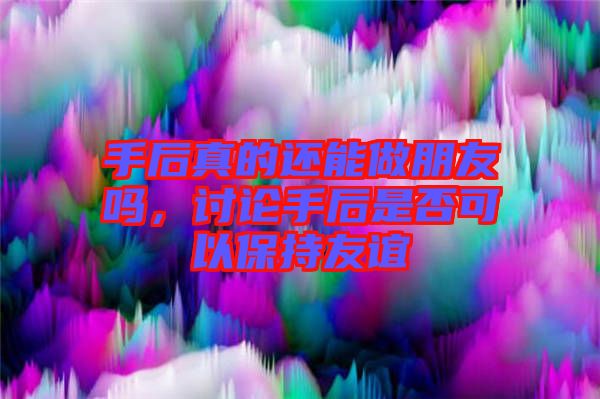 手后真的還能做朋友嗎，討論手后是否可以保持友誼