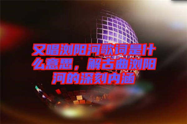 又唱瀏陽(yáng)河歌詞是什么意思，解古曲瀏陽(yáng)河的深刻內(nèi)涵