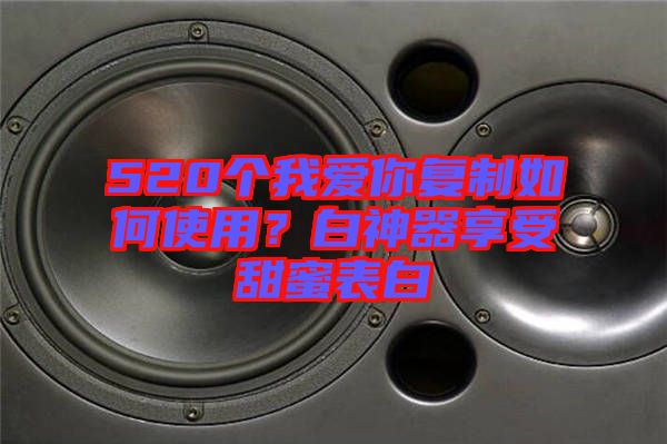 520個我愛你復(fù)制如何使用？白神器享受甜蜜表白
