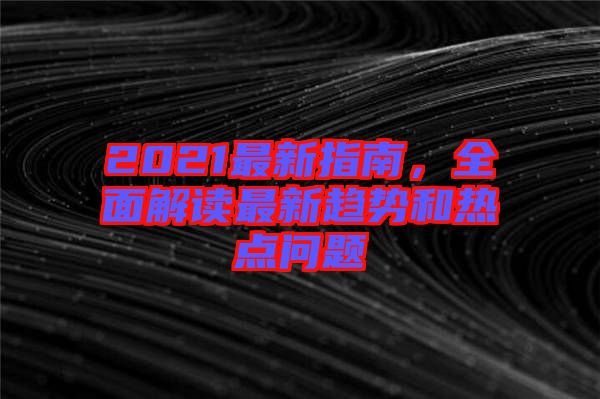 2021最新指南，全面解讀最新趨勢(shì)和熱點(diǎn)問(wèn)題