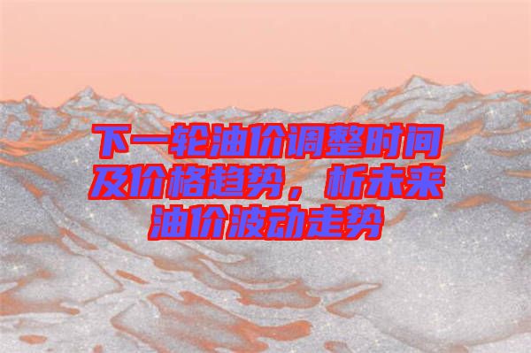 下一輪油價(jià)調(diào)整時(shí)間及價(jià)格趨勢(shì)，析未來油價(jià)波動(dòng)走勢(shì)