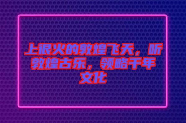 上很火的敦煌飛天，聽敦煌古樂，領略千年文化