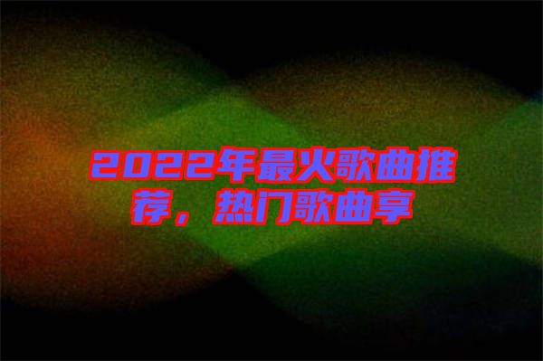 2022年最火歌曲推薦，熱門歌曲享