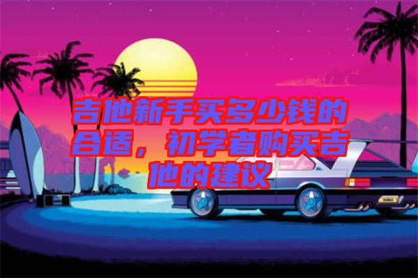 吉他新手買多少錢的合適，初學(xué)者購買吉他的建議