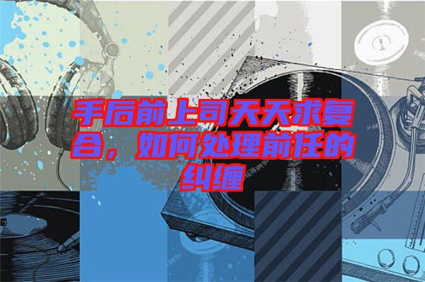 手后前上司天天求復合，如何處理前任的糾纏