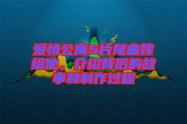 愛情公寓5片尾曲嫁給他，介紹背后的故事和制作過程