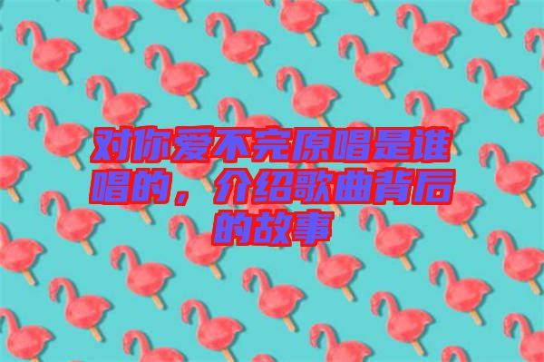 對(duì)你愛不完原唱是誰唱的，介紹歌曲背后的故事