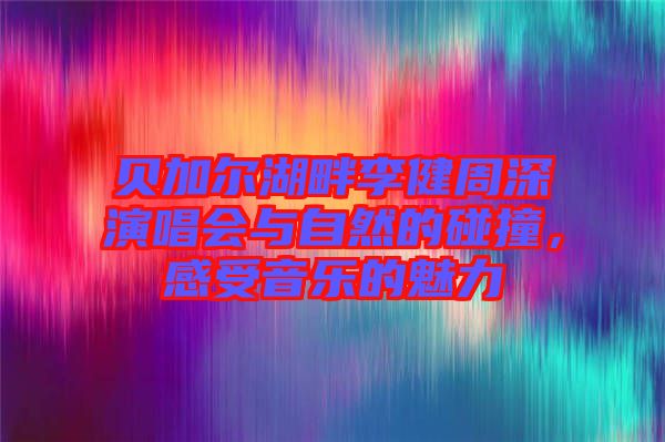貝加爾湖畔李健周深演唱會與自然的碰撞，感受音樂的魅力
