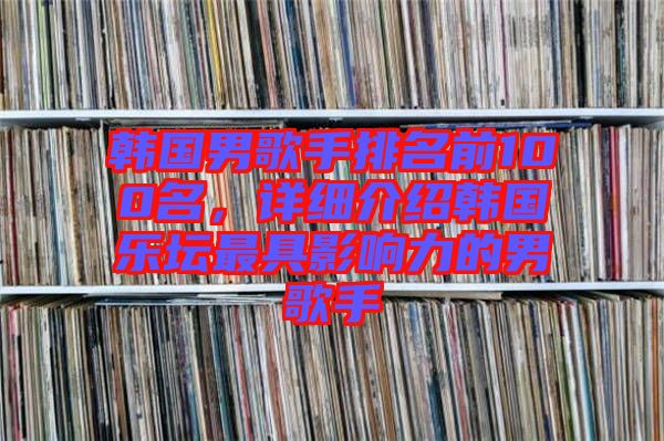 韓國男歌手排名前100名，詳細(xì)介紹韓國樂壇最具影響力的男歌手