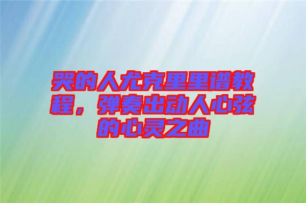 哭的人尤克里里譜教程，彈奏出動人心弦的心靈之曲